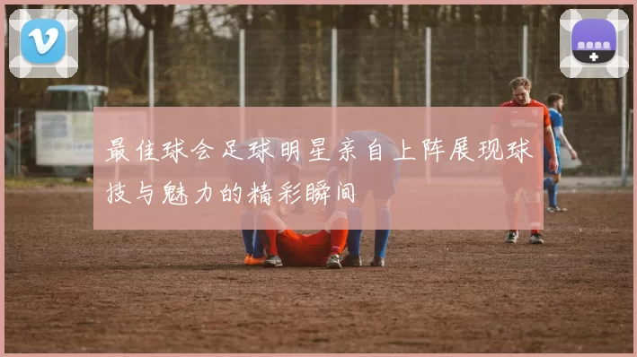 最佳球会足球明星亲自上阵展现球技与魅力的精彩瞬间