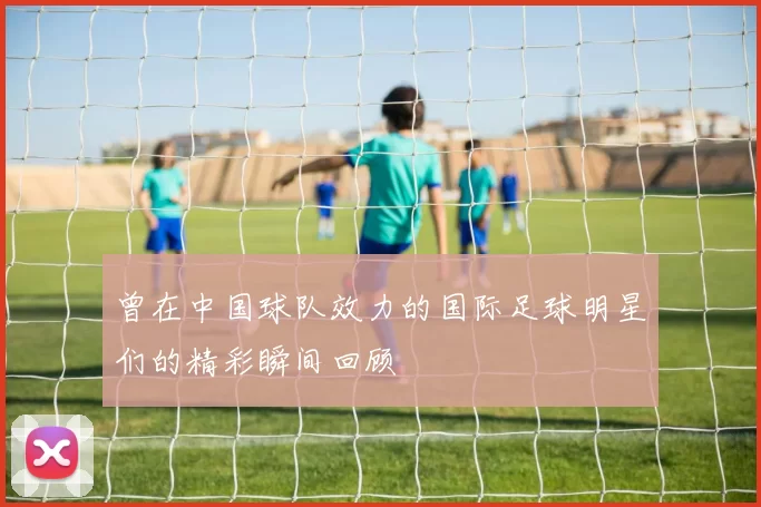 曾在中国球队效力的国际足球明星们的精彩瞬间回顾