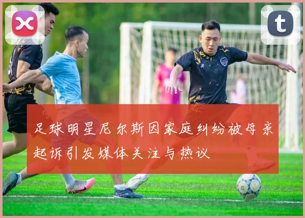足球明星尼尔斯因家庭纠纷被母亲起诉引发媒体关注与热议