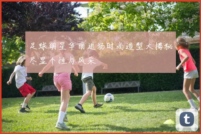 足球明星华丽进场时尚造型大揭秘尽显个性与风采