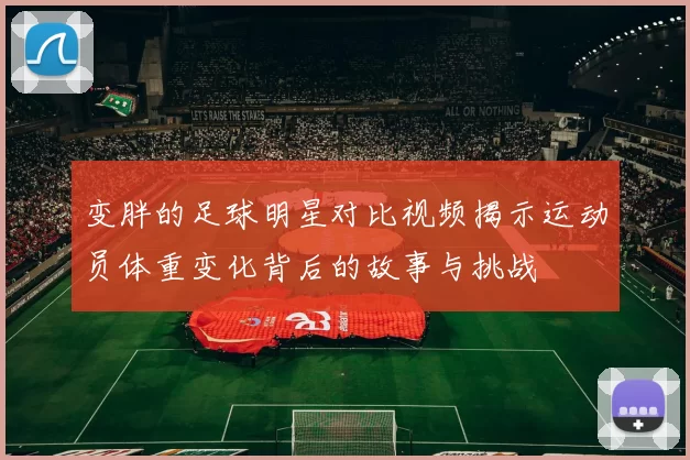 变胖的足球明星对比视频揭示运动员体重变化背后的故事与挑战