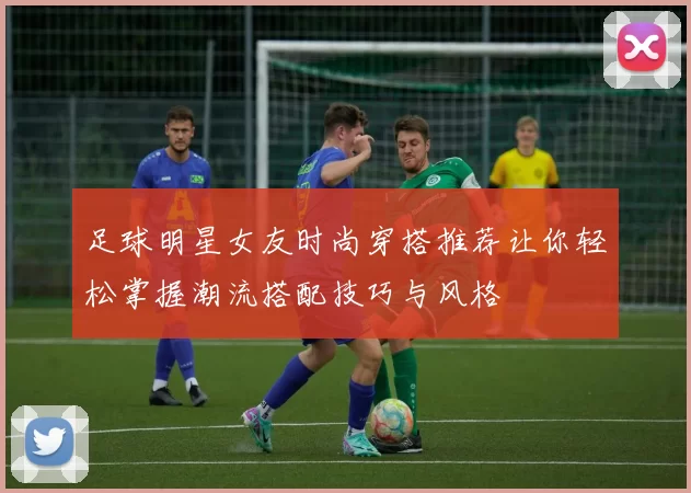 足球明星女友时尚穿搭推荐让你轻松掌握潮流搭配技巧与风格