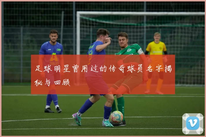 足球明星曾用过的传奇球员名字揭秘与回顾