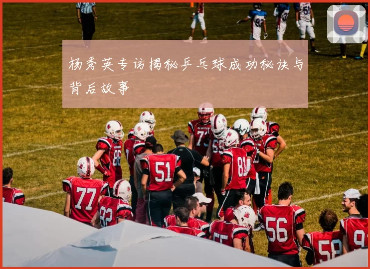 杨秀英专访揭秘乒乓球成功秘诀与背后故事