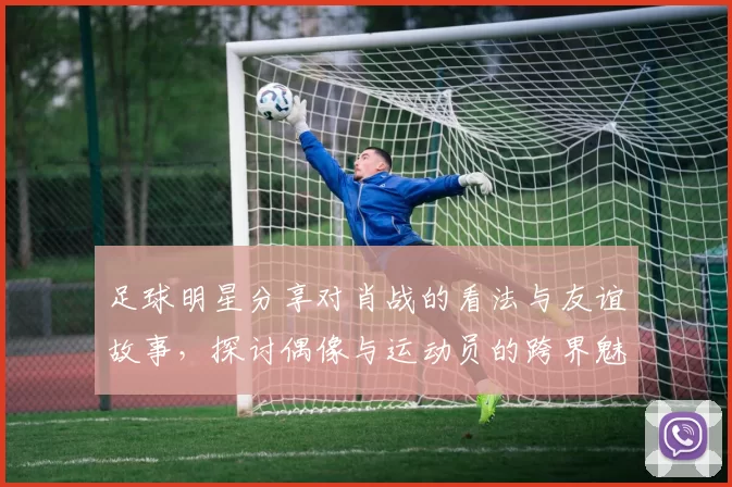 足球明星分享对肖战的看法与友谊故事，探讨偶像与运动员的跨界魅力