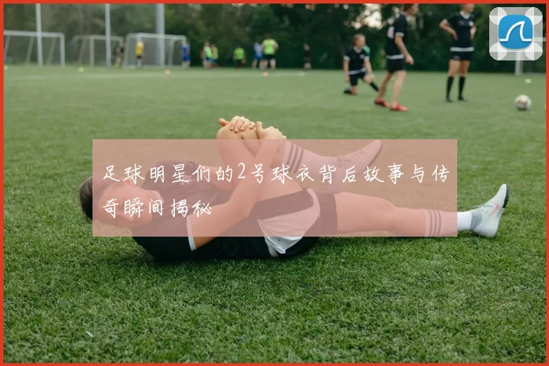 足球明星们的2号球衣背后故事与传奇瞬间揭秘