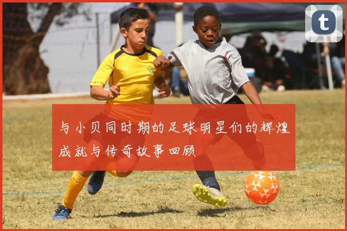 与小贝同时期的足球明星们的辉煌成就与传奇故事回顾