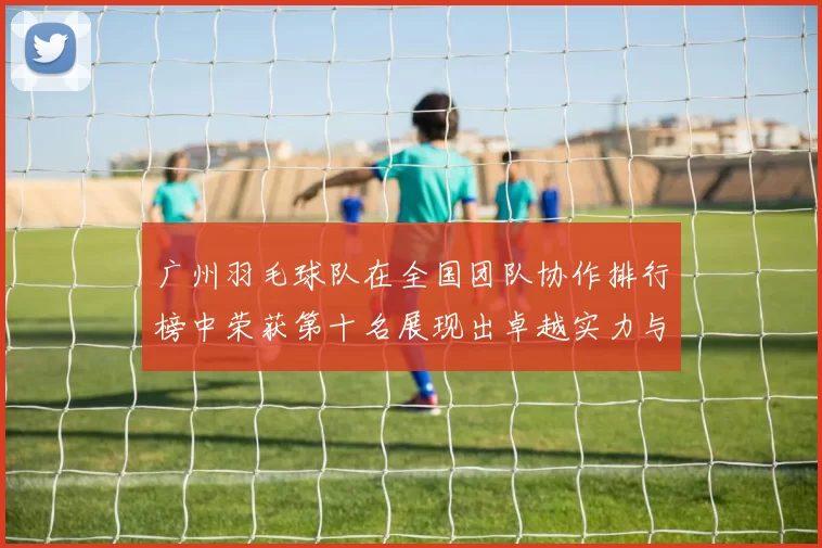广州羽毛球队在全国团队协作排行榜中荣获第十名展现出卓越实力与团队精神