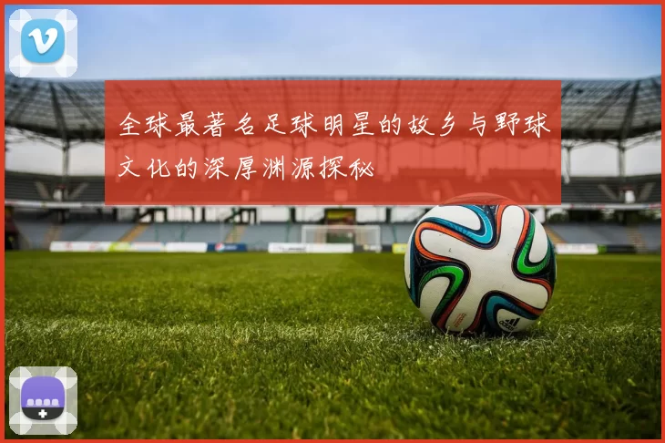 全球最著名足球明星的故乡与野球文化的深厚渊源探秘