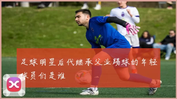 足球明星后代继承父业踢球的年轻球员们是谁