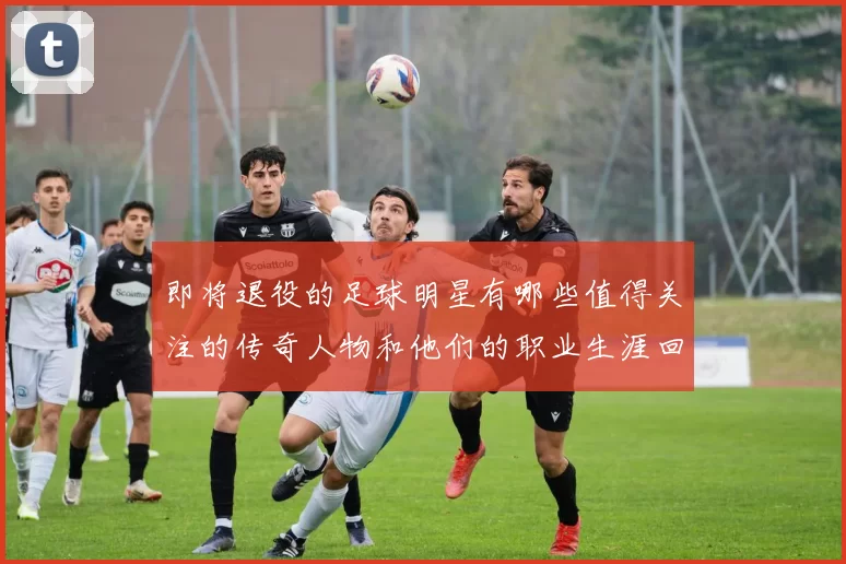 即将退役的足球明星有哪些值得关注的传奇人物和他们的职业生涯回顾