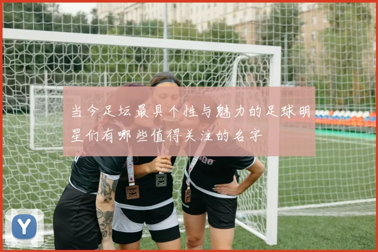 当今足坛最具个性与魅力的足球明星们有哪些值得关注的名字