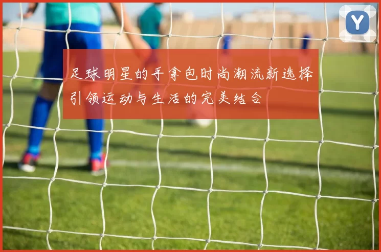 足球明星的手拿包时尚潮流新选择引领运动与生活的完美结合