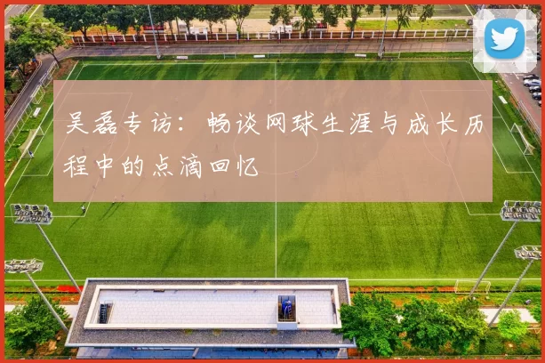 吴磊专访：畅谈网球生涯与成长历程中的点滴回忆