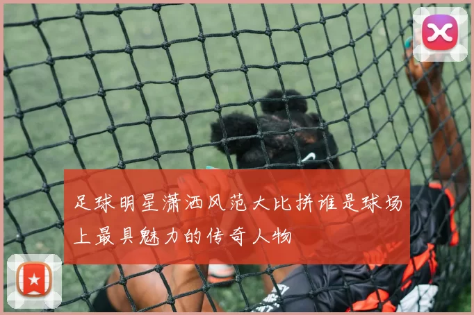 足球明星潇洒风范大比拼谁是球场上最具魅力的传奇人物