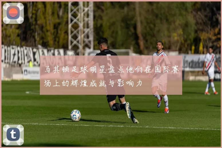马其顿足球明星盘点他们在国际赛场上的辉煌成就与影响力