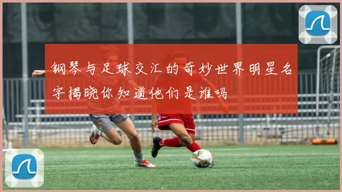 钢琴与足球交汇的奇妙世界明星名字揭晓你知道他们是谁吗