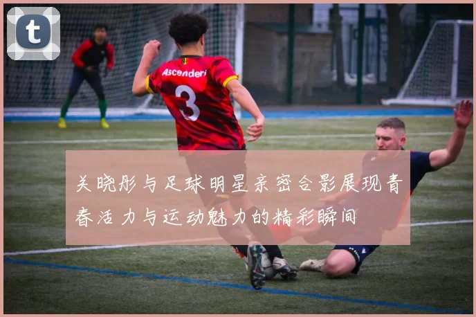 关晓彤与足球明星亲密合影展现青春活力与运动魅力的精彩瞬间