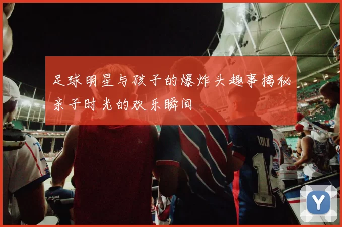 足球明星与孩子的爆炸头趣事揭秘亲子时光的欢乐瞬间