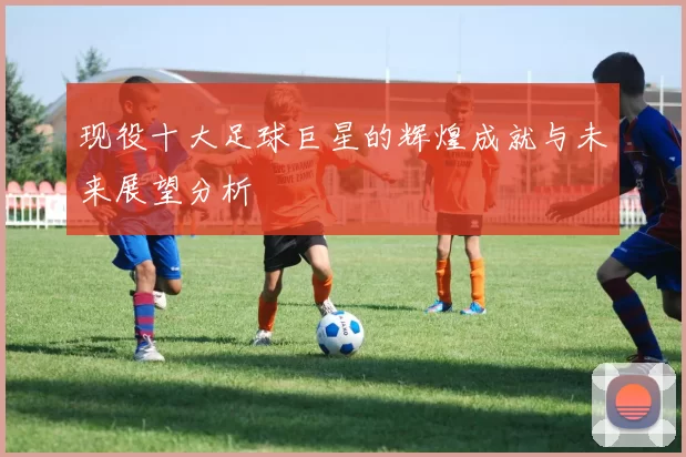 现役十大足球巨星的辉煌成就与未来展望分析