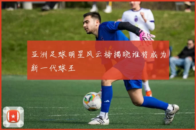 亚洲足球明星风云榜揭晓谁将成为新一代球王