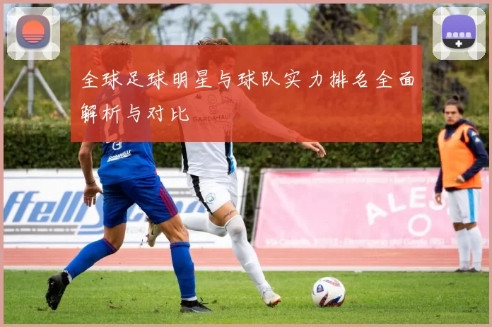 全球足球明星与球队实力排名全面解析与对比
