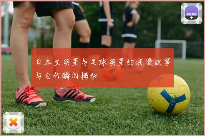 日本女明星与足球明星的浪漫故事与合作瞬间揭秘