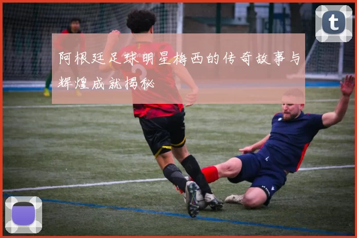 阿根廷足球明星梅西的传奇故事与辉煌成就揭秘