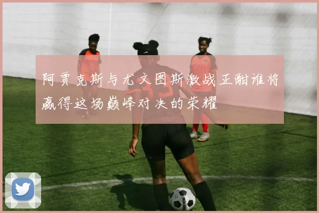 阿贾克斯与尤文图斯激战正酣谁将赢得这场巅峰对决的荣耀