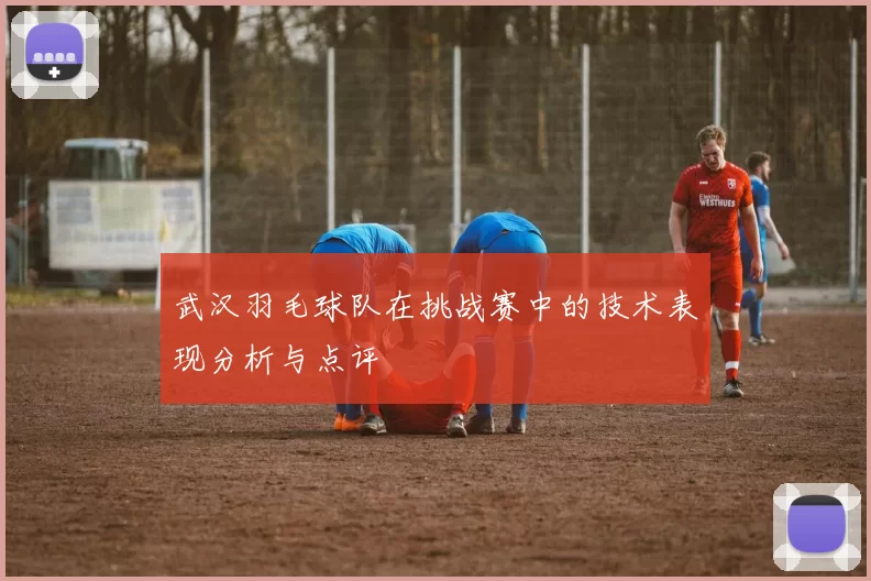 武汉羽毛球队在挑战赛中的技术表现分析与点评