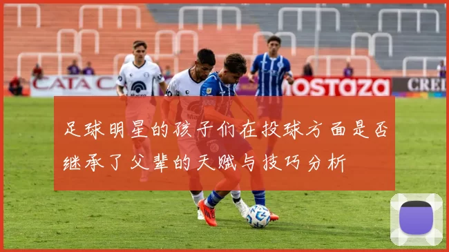 足球明星的孩子们在投球方面是否继承了父辈的天赋与技巧分析